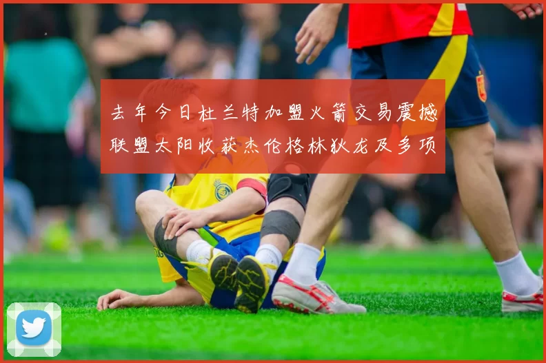 去年今日杜兰特加盟火箭交易震撼联盟太阳收获杰伦格林狄龙及多项选秀权