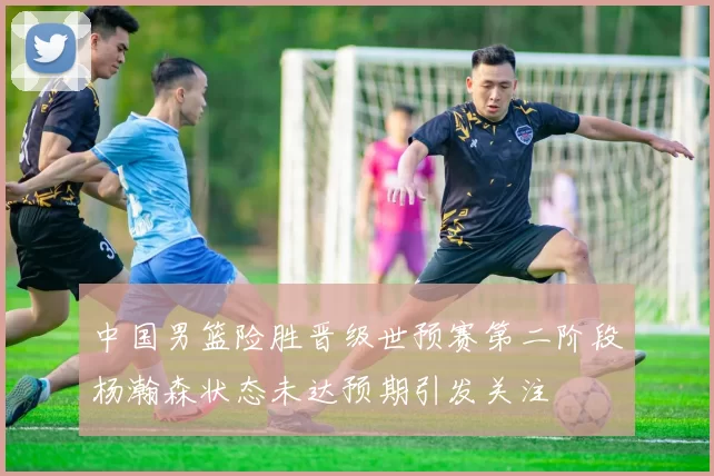 中国男篮险胜晋级世预赛第二阶段杨瀚森状态未达预期引发关注