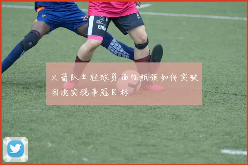 火箭队年轻球员面临瓶颈如何突破困境实现争冠目标