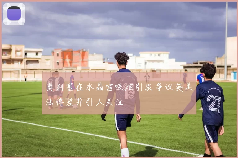 奥利塞在水晶宫吸烟引发争议英美法律差异引人关注