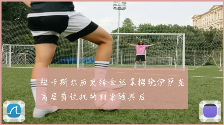 纽卡斯尔历史转会记录揭晓伊萨克高居首位托纳利紧随其后