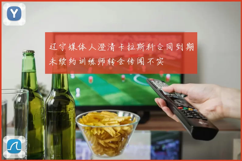 辽宁媒体人澄清卡拉斯科合同到期未续约训练师转会传闻不实