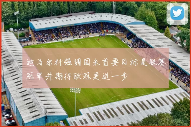 迪马尔科强调国米首要目标是联赛冠军并期待欧冠更进一步