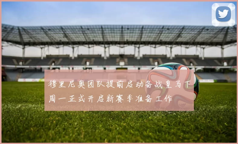 穆里尼奥团队提前启动备战皇马下周一正式开启新赛季准备工作