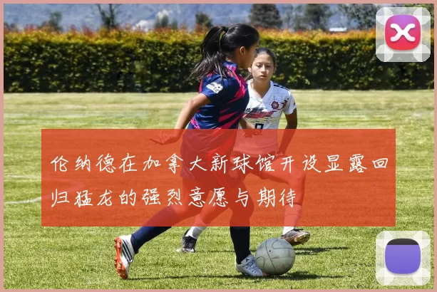 伦纳德在加拿大新球馆开设显露回归猛龙的强烈意愿与期待