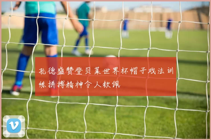 孔德盛赞登贝莱世界杯帽子戏法训练拼搏精神令人钦佩