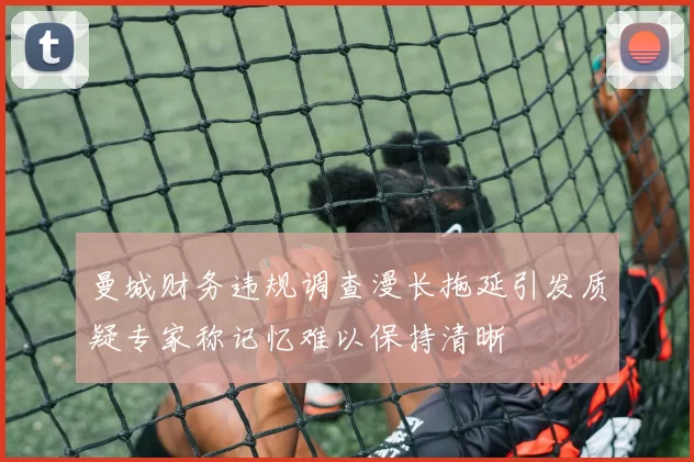 曼城财务违规调查漫长拖延引发质疑专家称记忆难以保持清晰