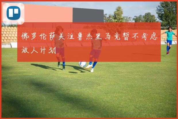 佛罗伦萨关注鲁杰里马竞暂不考虑放人计划