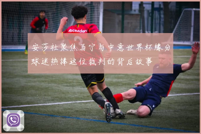 安莎社聚焦马宁与中意世界杯缘分球迷热捧这位裁判的背后故事