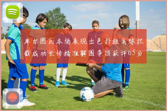 库尔图瓦本场表现出色扑救高球拦截成功长传精准解围争顶获评65分